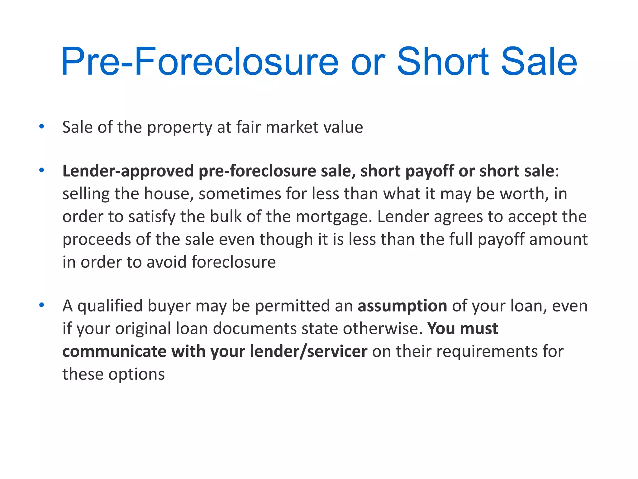 Pre-Foreclosure or Short Sale Sale of the property at fair market value Lender-approved pre-foreclosure sale, short payoff or short sale : selling the house, sometimes for less than what it may be worth, in order to satisfy the bulk of the mortgage. Lender agrees to accept the proceeds of the sale even though it is less than the full payoff amount in order to avoid foreclosure A qualified buyer may be permitted an  assumption  of your loan, even if your original loan documents state otherwise.  You must communicate with your   lender/servicer  on their requirements for these options  