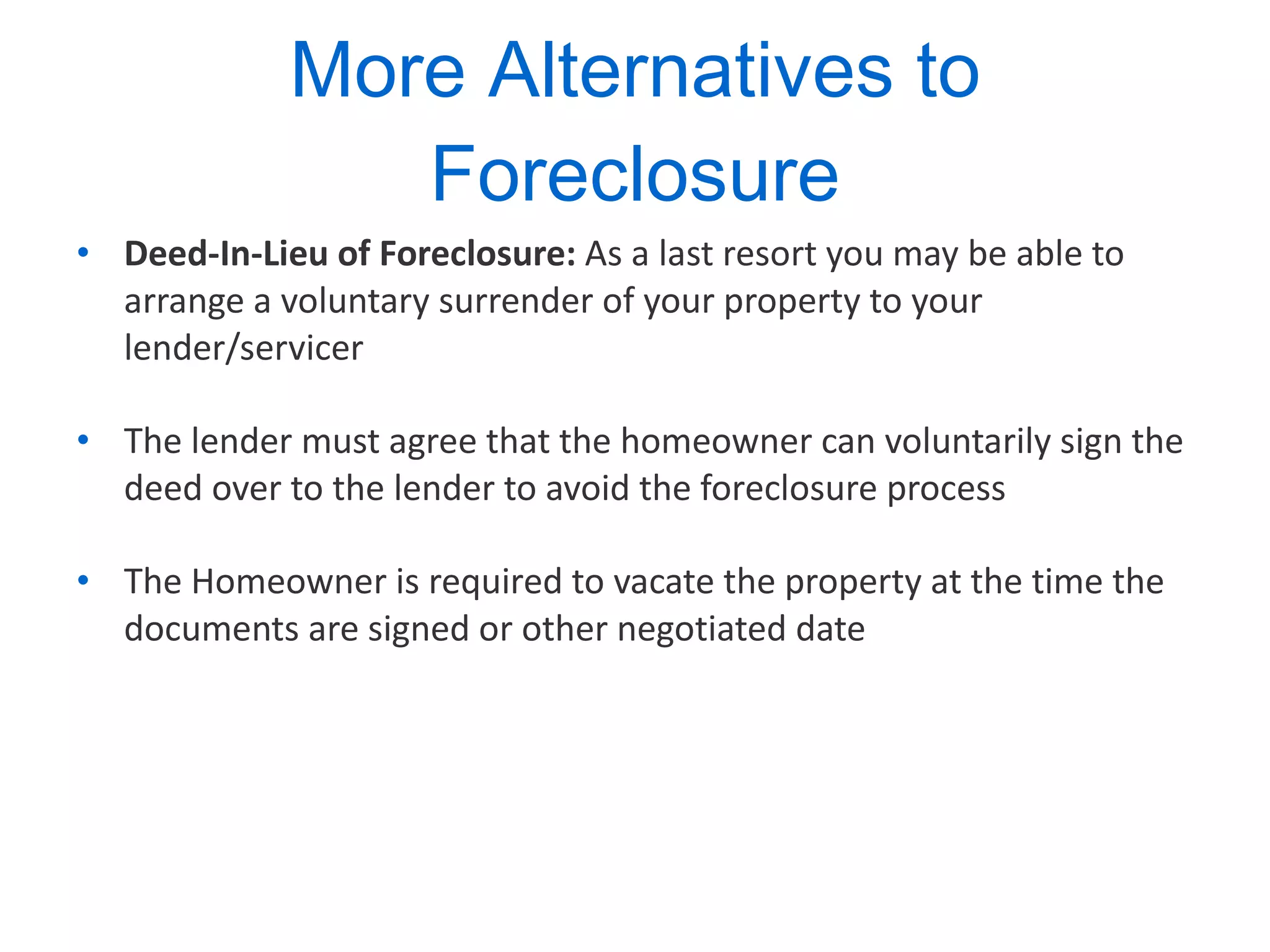 More Alternatives to Foreclosure Deed-In-Lieu of Foreclosure:  As a last resort you may be able to arrange a voluntary surrender of your property to your lender/servicer  The lender must agree that the homeowner can voluntarily sign the deed over to the lender to avoid the foreclosure process The Homeowner is required to vacate the property at the time the documents are signed or other negotiated date 