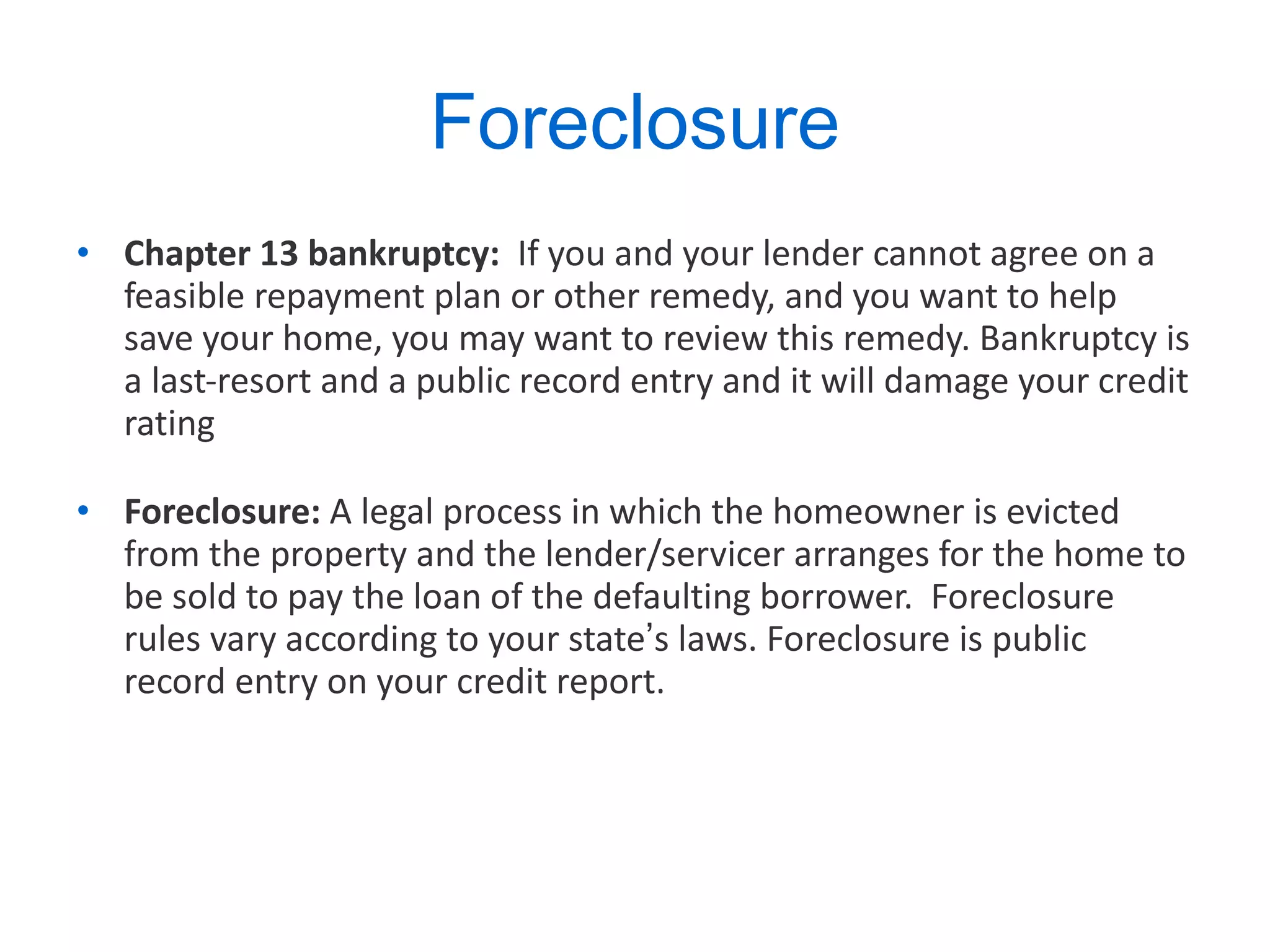 Foreclosure Chapter 13 bankruptcy:  If you and your lender cannot agree on a feasible repayment plan or other remedy, and you want to help save your home, you may want to review this remedy. Bankruptcy is a last-resort and a public record entry and it will damage your credit rating  Foreclosure:  A legal process in which the homeowner is evicted from the property and the lender/servicer arranges for the home to be sold to pay the loan of the defaulting borrower.  Foreclosure rules vary according to your state ’ s laws. Foreclosure is public record entry on your credit report. 