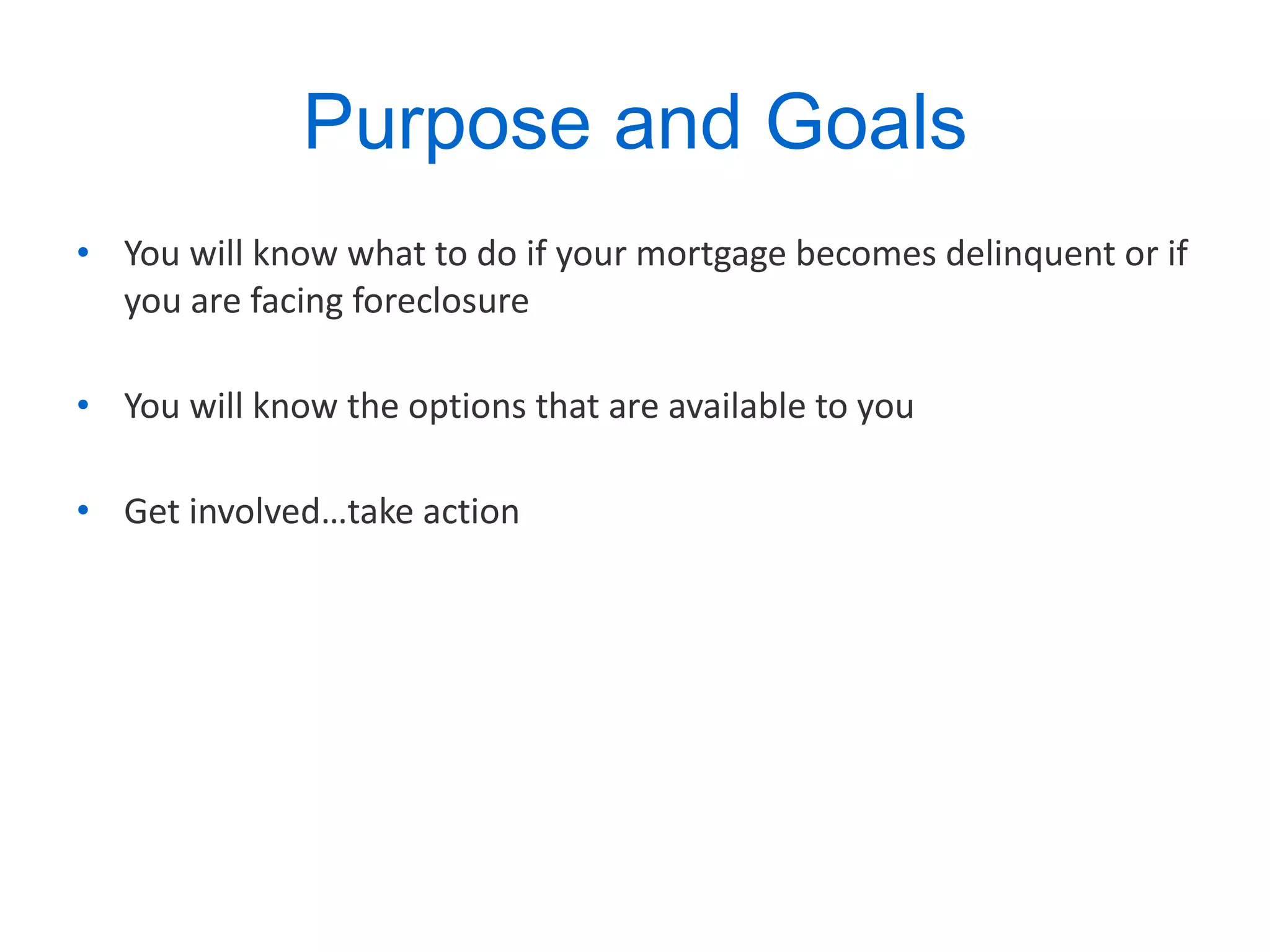 Purpose and Goals You will know what to do if your mortgage becomes delinquent or if you are facing foreclosure You will know the options that are available to you Get involved…take action 