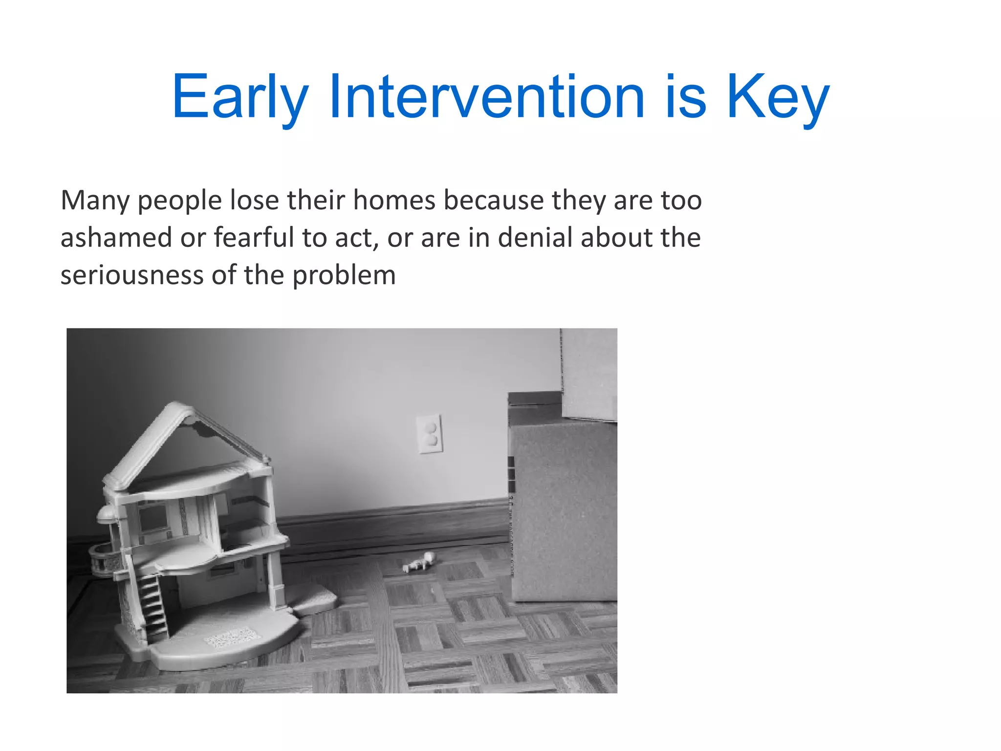 Early Intervention is Key Many people lose their homes because they are too ashamed or fearful to act, or are in denial about the seriousness of the problem 