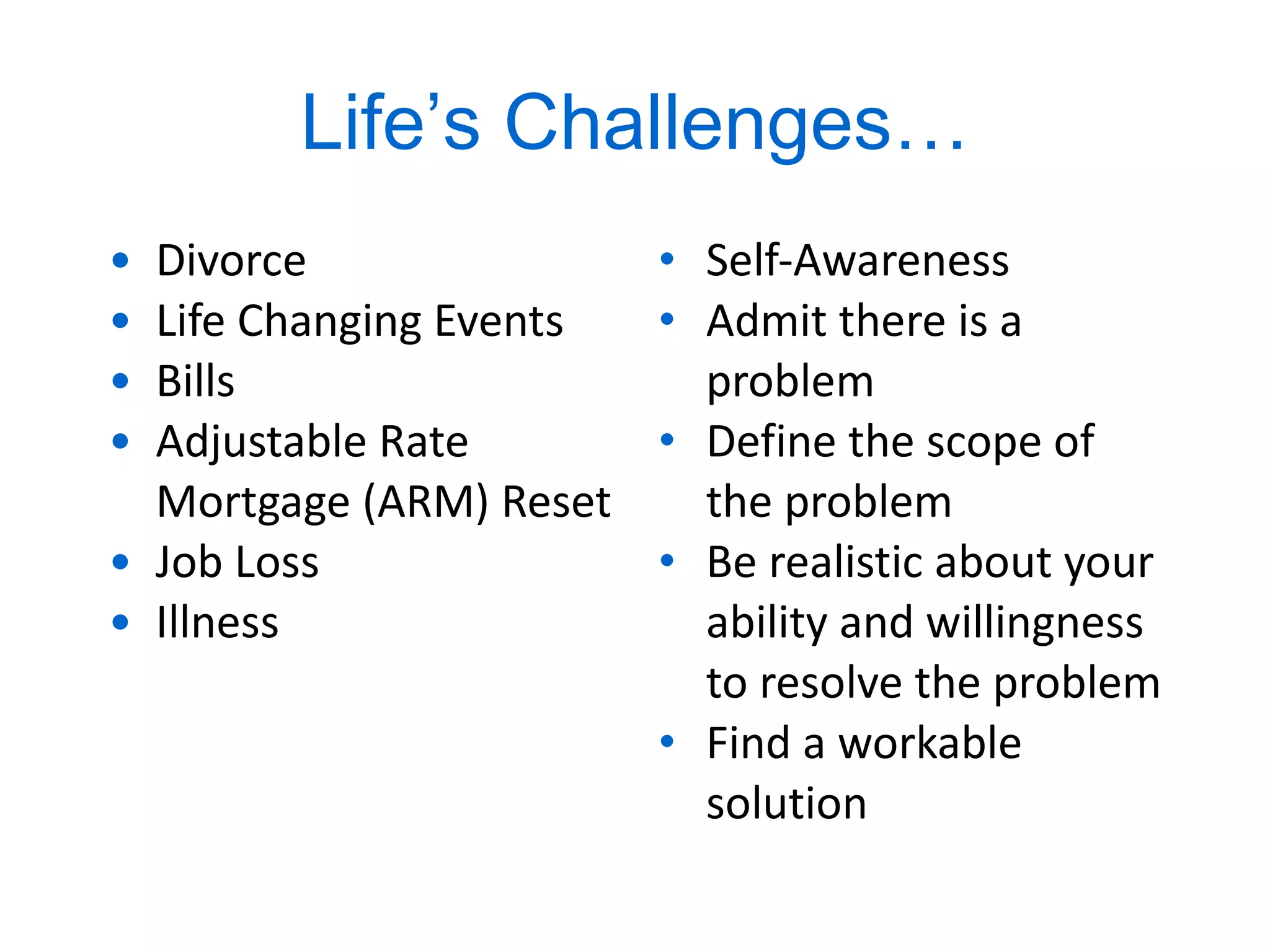 Life ’ s Challenges… Divorce Life Changing Events Bills Adjustable Rate Mortgage (ARM) Reset Job Loss Illness Self-Awareness Admit there is a problem Define the scope of the problem Be realistic about your ability and willingness to resolve the problem Find a workable solution 
