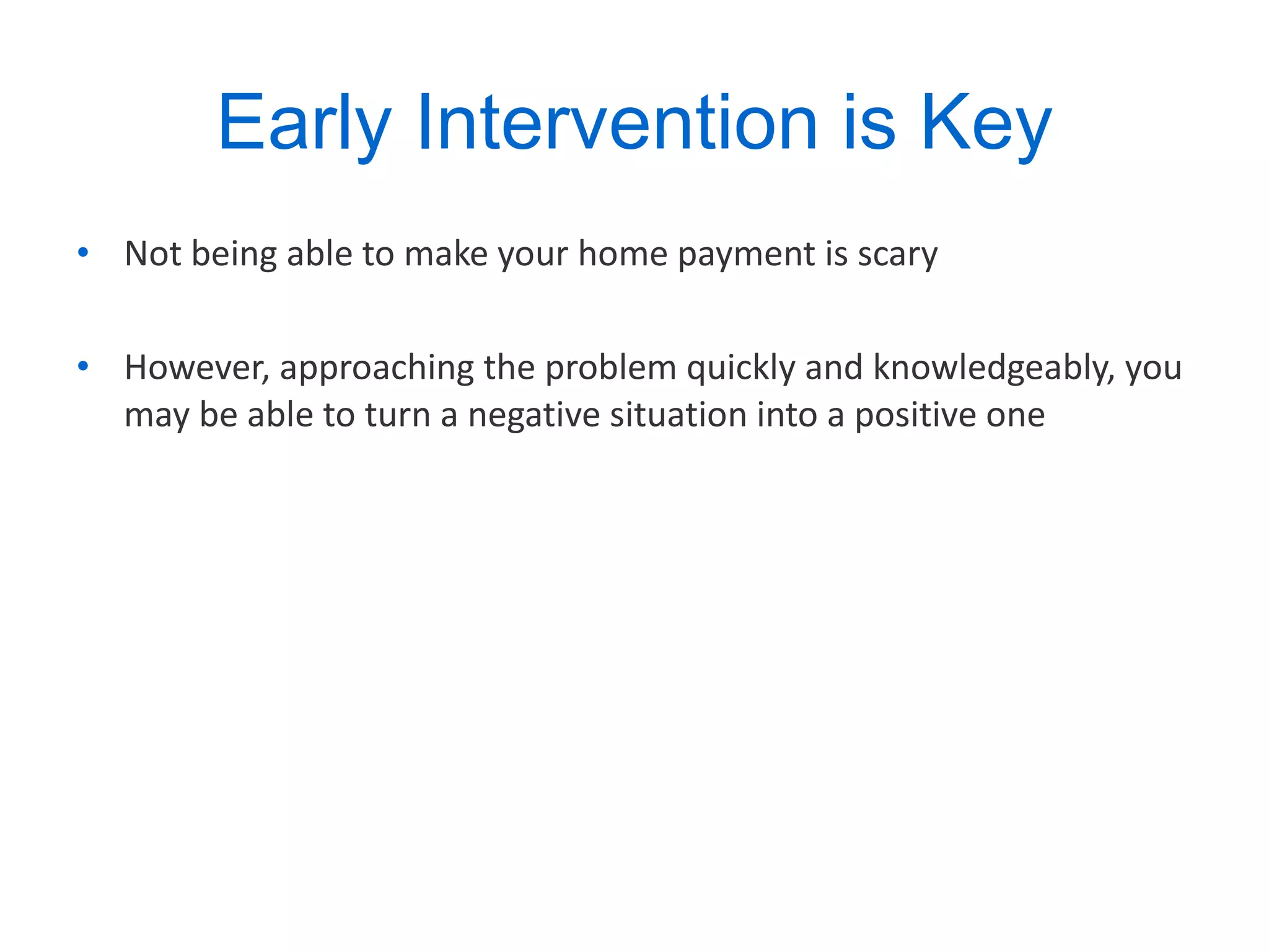 Early Intervention is Key Not being able to make your home payment is scary However, approaching the problem quickly and knowledgeably, you may be able to turn a negative situation into a positive one  