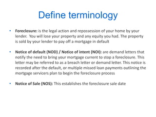 Define terminology  Foreclosure:  is the legal action and repossession of your home by your lender.  You will lose your property and any equity you had. The property is sold by your lender to pay off a mortgage in default Notice of default (NOD) / Notice of intent (NOI):  are demand letters that notify the need to bring your mortgage current to stop a foreclosure. This letter may be referred to as a breach letter or demand letter. This notice is recorded after the default, or multiple missed loan payments outlining the mortgage servicers plan to begin the foreclosure process  Notice of Sale (NOS):  This establishes the foreclosure sale date 