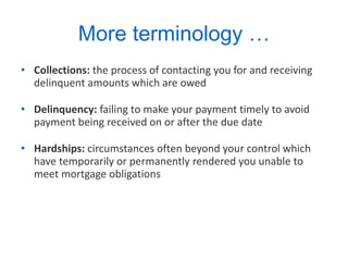 More terminology … Collections:  the process of contacting you for and receiving delinquent amounts which are owed Delinquency:  failing to make your payment timely to avoid payment being received on or after the due date Hardships:  circumstances often beyond your control which have temporarily or permanently rendered you unable to meet mortgage obligations 