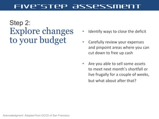 Step 2:   Explore changes to your budget Identify ways to close the deficit  Carefully review your expenses and pinpoint areas where you can cut down to free up cash  Are you able to sell some assets to meet next month ’ s shortfall or live frugally for a couple of weeks, but what about after that?   Five-Step Assessment Acknowledgment: Adapted from CCCS of San Francisco 