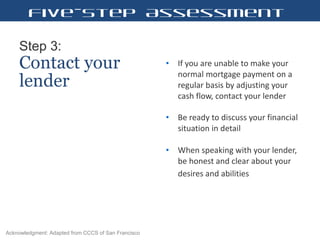 Step 3:   Contact your lender If you are unable to make your normal mortgage payment on a regular basis by adjusting your cash flow, contact your lender  Be ready to discuss your financial situation in detail When speaking with your lender, be honest and clear about your desires and abilities   Five-Step Assessment Acknowledgment: Adapted from CCCS of San Francisco 