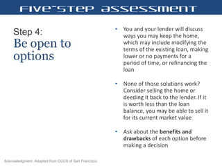 Step 4:   Be open to options You and your lender will discuss ways you may keep the home, which may include modifying the terms of the existing loan, making lower or no payments for a period of time, or refinancing the loan  None of those solutions work? Consider selling the home or deeding it back to the lender. If it is worth less than the loan balance, you may be able to sell it for its current market value  Ask about the  benefits and drawbacks  of each option before making a decision  Five-Step Assessment Acknowledgment: Adapted from CCCS of San Francisco 