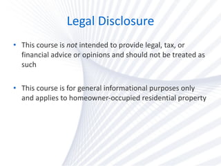 Legal Disclosure This course is  not  intended to provide legal, tax, or financial advice or opinions and should not be treated as such This course is for general informational purposes only and applies to homeowner-occupied residential property  
