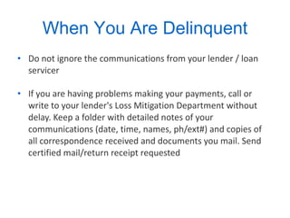When You Are Delinquent Do not ignore the communications from your lender / loan servicer  If you are having problems making your payments, call or write to your lender's Loss Mitigation Department without delay. Keep a folder with detailed notes of your communications (date, time, names, ph/ext#) and copies of all correspondence received and documents you mail. Send certified mail/return receipt requested  
