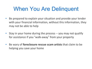 When You Are Delinquent Be prepared to explain your situation and provide your lender with your financial information, without this information, they may not be able to help Stay in your home during the process -- you may not qualify for assistance if you  “ walk-away ”  from your property  Be wary of  foreclosure rescue scam artists  that claim to be helping you save your home 