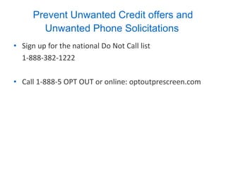Prevent Unwanted Credit offers and Unwanted Phone Solicitations   Sign up for the national Do Not Call list  1-888-382-1222 Call 1-888-5 OPT OUT or online: optoutprescreen.com 