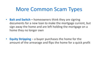 More Common Scam Types Bait and Switch  –  homeowners think they are signing documents for a new loan to make the mortgage current, but sign away the home and are left holding the mortgage on a home they no longer own Equity Stripping   – a buyer purchases the home for the amount of the arrearage and flips the home for a quick profit 