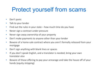 Protect yourself from scams Don ’ t panic Talk to your lender Find out the rules in your state – how much time do you have Never sign a contract under pressure Never sign away ownership of your property Don ’ t make payments to anyone other than your lender Beware of a home-sale contract where you aren ’ t formally released from your mortgage Don ’ t sign anything with blank lines or spaces If you don ’ t speak English, and a translator is needed, bring your own translator also Beware of those offering to pay your arrearage and take the house off of your hands (equity stripping) 