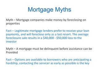 Mortgage Myths Myth – Mortgage companies make money by foreclosing on properties Fact – Legitimate mortgage lenders prefer to receive your loan payments, and will foreclose only as a last resort. The average foreclosure sale results in a $40,000 - $50,000 loss to the investor Myth – A mortgage must be delinquent before assistance can be Provided Fact – Options are available to borrowers who are anticipating a hardship, contacting the servicer as early as possible is the key 