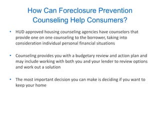 How Can Foreclosure Prevention Counseling Help Consumers? HUD approved housing counseling agencies have counselors that provide one on one counseling to the borrower, taking into consideration individual personal financial situations Counseling provides you with a budgetary review and action plan and may include working with both you and your lender to review options and work out a solution The most important decision you can make is deciding if you want to keep your home 