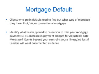 Mortgage Default  Clients who are in default need to find out what type of mortgage they have: FHA, VA, or conventional mortgage  Identify what has happened to cause you to miss your mortgage payment(s). I.E. Increase in payment amount for Adjustable Rate Mortgage?  Events beyond your control (spouse illness/job loss)? Lenders will want documented evidence  