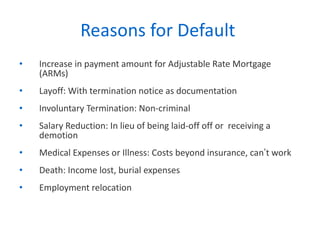 Reasons for Default  Increase in payment amount for Adjustable Rate Mortgage (ARMs) Layoff: With termination notice as documentation Involuntary Termination: Non-criminal Salary Reduction: In lieu of being laid-off off or  receiving a demotion Medical Expenses or Illness: Costs beyond insurance, can ’ t work Death: Income lost, burial expenses  Employment relocation 