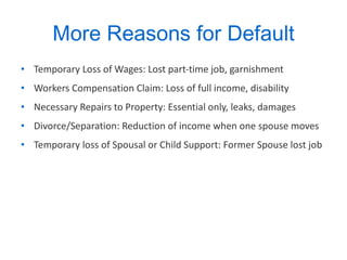 More Reasons for Default Temporary Loss of Wages: Lost part-time job, garnishment Workers Compensation Claim: Loss of full income, disability Necessary Repairs to Property: Essential only, leaks, damages Divorce/Separation: Reduction of income when one spouse moves Temporary loss of Spousal or Child Support: Former Spouse lost job 