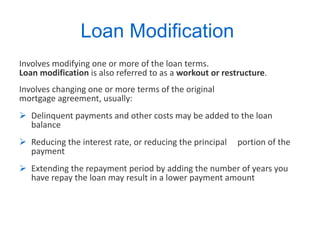 Loan Modification  Involves modifying one or more of the loan terms.  Loan modification  is also referred to as a  workout or restructure .  Involves changing one or more terms of the original mortgage agreement, usually: Delinquent payments and other costs may be added to the loan balance Reducing the interest rate, or reducing the principal  portion of the payment Extending the repayment period by adding the number of years you have repay the loan may result in a lower payment amount 