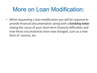 More on Loan Modification: When requesting a loan modification you will be required to provide financial documentation along with a  hardship letter  stating the cause of your short-term financial difficulties and how those circumstances have now changed, such as a new form of  income, etc  