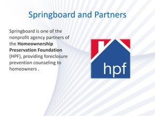 Springboard and Partners Springboard is one of the nonprofit agency partners of the  Homeownership Preservation Foundation  (HPF), providing foreclosure prevention counseling to homeowners . 
