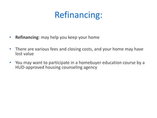 Refinancing: Refinancing : may help you keep your home  There are various fees and closing costs, and your home may have lost value You may want to participate in a homebuyer education course by a HUD-approved housing counseling agency 