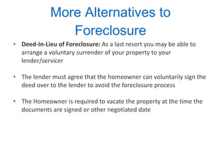 More Alternatives to Foreclosure Deed-In-Lieu of Foreclosure:  As a last resort you may be able to arrange a voluntary surrender of your property to your lender/servicer  The lender must agree that the homeowner can voluntarily sign the deed over to the lender to avoid the foreclosure process The Homeowner is required to vacate the property at the time the documents are signed or other negotiated date 