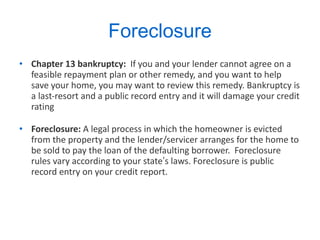 Foreclosure Chapter 13 bankruptcy:  If you and your lender cannot agree on a feasible repayment plan or other remedy, and you want to help save your home, you may want to review this remedy. Bankruptcy is a last-resort and a public record entry and it will damage your credit rating  Foreclosure:  A legal process in which the homeowner is evicted from the property and the lender/servicer arranges for the home to be sold to pay the loan of the defaulting borrower.  Foreclosure rules vary according to your state ’ s laws. Foreclosure is public record entry on your credit report. 