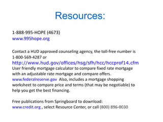 Resources:  1-888-995-HOPE (4673) www.995hope.org   Contact a HUD approved counseling agency, the toll-free number is 1-800-569-4287 or   http://www.hud.gov/offices/hsg/sfh/hcc/hccprof14.cfm User friendly mortgage calculator to compare fixed rate mortgage  with an adjustable rate mortgage and compare offers. www.federalreserve.gov   Also, includes a mortgage shopping  worksheet to compare price and terms (that may be negotiable) to help you get the best financing.  Free publications from Springboard to download: www.credit.org  , select Resource Center, or call  (800) 896-0030 
