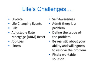 Life ’ s Challenges… Divorce Life Changing Events Bills Adjustable Rate Mortgage (ARM) Reset Job Loss Illness Self-Awareness Admit there is a problem Define the scope of the problem Be realistic about your ability and willingness to resolve the problem Find a workable solution 