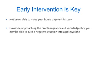 Early Intervention is Key Not being able to make your home payment is scary However, approaching the problem quickly and knowledgeably, you may be able to turn a negative situation into a positive one  