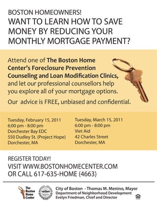 BOSTON HOMEOWNERS!
WANT TO LEARN HOW TO SAVE
MONEY BY REDUCING YOUR
MONTHLY MORTGAGE PAYMENT?

Attend one of The Boston Home
Center’s Foreclosure Prevention
Counseling and Loan Modiﬁcation Clinics,
and let our professional counsellors help
you explore all of your mortgage options.
Our advice is FREE, unbiased and conﬁdential.

Tuesday, February 15, 2011      Tuesday, March 15, 2011
6:00 pm - 8:00 pm               6:00 pm - 8:00 pm
Dorchester Bay EDC              Viet Aid
550 Dudley St. (Project Hope)   42 Charles Street
Dorchester, MA                  Dorchester, MA


REGISTER TODAY!
VISIT WWW.BOSTONHOMECENTER.COM
OR CALL 617-635-HOME (4663)
                       City of Boston - Thomas M. Menino, Mayor
                       Department of Neighborhood Development
                       Evelyn Friedman, Chief and Director
 
