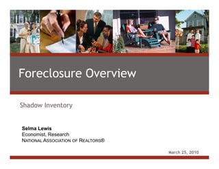 Foreclosure Overview

Shadow Inventory


 Selma Lewis
Paul C. Bishop, Ph.D.
Managing Director, Real Estate Research
 Economist, Research
NATIONAL ASSOCIATION OFOF REALTORS®
 NATIONAL ASSOCIATION REALTORS®

                                          March 25, 2010
 