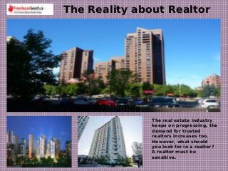 The Reality about Realtor
The real estate industry
keeps on progressing, the
demand for trusted
realtors increases too.
However, what should
you look for in a realtor?
A realtor must be
sensitive.
 