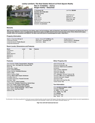 Lesley Lambert, The Real Estate Natural at Park Square Realty
                                                     MLS # 71435561 - Active
                                                     Single Family - Detached
                                                                     71 Pontoosic Rd                                                               List Price: $99,900
                                                                     Westfield, MA 01085-4623
                                                                     Hampden County
                                                                     Style: Ranch                                                                  Total Rooms: 5
                                                                     Color: Blue                                                                   Bedrooms: 3
                                                                     Grade School:                                                                 Bathrooms: 1f 0h
                                                                     Middle School:                                                                Master Bath: No
                                                                     High School:                                                                  Fireplaces: 0
                                                                     Handicap Access/Features: No
                                                                     Directions: on pontoosic


 Remarks
  REO owned 3 bedroom ranch featuring vinyl siding, newer roof and windows, walk out basement, open kitchen to livingroom and dining area. 3% in
  Closing costs offered to owner occupied buyers (restrictions apply) and $500 towards buyers home warranty of their choice (Restrictions apply).
  Investor offers not considered until 09/28/12. All offers must have proof of funds/preapproval letter. Failed title V.

 Property Information
  Approx. Living Area: 912 sq. ft.                                      Approx. Acres: 0.71 (31000 sq. ft.)                                  Garage Spaces: 0 --
  Living Area Includes:                                                 Heat Zones: Forced Air, Oil                                          Parking Spaces: 2 Off-Street
  Living Area Source: Public Record                                     Cool Zones: None                                                     Approx. Street Frontage:
  Living Area Disclosures:

 Room Levels, Dimensions and Features
  Room                                 Level             Size       Features
  Living Room:                           1                          --
  Kitchen:                               1                          --
  Master Bedroom:                        1                          --
  Bedroom 2:                             1                          --
  Bedroom 3:                             1                          --
  Bath 1:                                1                          --

 Features                                                                                                           Other Property Info
  Area Amenities: Public Transportation, Shopping                                                                   Adult Community: No
  Basement: Yes Full, Walk Out, Concrete Floor                                                                      Disclosure Declaration: No
  Beach: No                                                                                                         Disclosures: Sold in as is condition.
  Construction: Frame                                                                                               Exclusions:
  Electric: Circuit Breakers                                                                                        Green Certified: Unknown
  Energy Features: Insulated Windows                                                                                Home Own Assn: No
  Exterior: Vinyl                                                                                                   Lead Paint: Unknown
  Exterior Features: Deck                                                                                           UFFI: Unknown Warranty Features: No
  Flooring: Wall to Wall Carpet, Hardwood                                                                           Year Built: 1968 Source: Public Record
  Foundation Size: 0                                                                                                Year Built Description: Actual
  Foundation Description: Poured Concrete                                                                           Year Round: Yes
  Hot Water: Tank                                                                                                   Short Sale w/Lndr.App.Req: No
  Interior Features: Cable Available                                                                                Lender Owned: Yes
  Lot Description: Wooded, Paved Drive, Gentle Slope
  Road Type: Public, Paved, Publicly Maint.                                                                         Tax Information
  Roof Material: Asphalt/Fiberglass Shingles
  Sewer Utilities: Private Sewerage - Title 5: Failed                                                               Pin #: M:329019 B:R0036 L:00000
  Water Utilities: City/Town Water                                                                                  Assessed: $180,500
  Waterfront: No                                                                                                    Tax: $2911 Tax Year: 2012
                                                                                                                    Book: 19288 Page: 366
                                                                                                                    Cert: 0034845
                                                                                                                    Zoning Code: resa
                                                                                                                    Map: Block: Lot:

The information in this listing was gathered from third party sources including the seller and public records. MLS Property Information Network and its subscribers disclaim any and all representations or
                                                warranties as to the accuracy of this information. Content ©2012 MLS Property Information Network, Inc.

                                                                           High Tech with Old Fashioned Service!
 