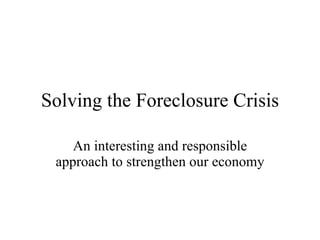 Solving the Foreclosure Crisis An interesting and responsible approach to strengthen our economy 