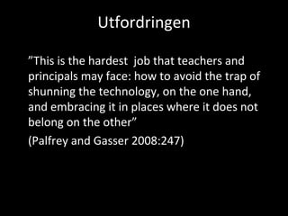 Utfordringen ” This is the hardest  job that teachers and principals may face: how to avoid the trap of shunning the technology, on the one hand, and embracing it in places where it does not belong on the other”  (Palfrey and Gasser 2008:247) 