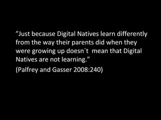 ” Just because Digital Natives learn differently from the way their parents did when they were growing up doesn´t  mean that Digital Natives are not learning.”  (Palfrey and Gasser 2008:240) 