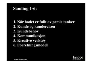 Samling 1-6:
        1-


1. Når hodet er fullt av gamle tanker
2. Kunde og kundereisen
3. Kundebehov
4. Kommunikasjon
5. Kreative verktøy
6. Forretningsmodell


www.innoco.no                      Prof. Sjur Dagestad
 