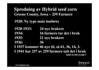 Spredning av Hybrid seed corn
       Greene County, Iowa – 259 Farmere
       1928: Ny type mais innføres
       1928-1933:      24 nye brukere
       1934:           16 farmere tar det i bruk
       1935:           21 nye brukere
       1936:           36
       I 1937 kommer 46 nye til, så 61, 36, 14, 3.
       I 1941 har 257 av 259 farmere tatt det i bruk
                                       ISBN 0-349-11346-7



       www.innoco.no                             Prof. Sjur Dagestad
M 20
 