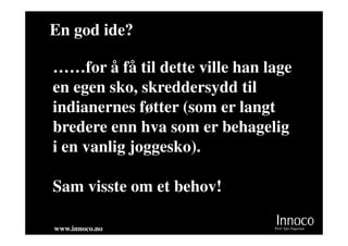 En god ide?

……for å få til dette ville han lage
en egen sko, skreddersydd til
indianernes føtter (som er langt
bredere enn hva som er behagelig
i en vanlig joggesko).

Sam visste om et behov!

www.innoco.no                   Prof. Sjur Dagestad
 