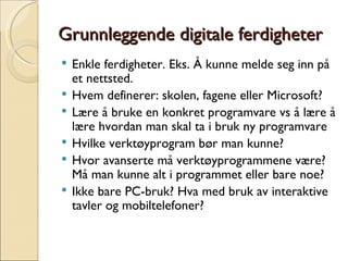 Grunnleggende digitale ferdigheter Enkle ferdigheter. Eks. Å kunne melde seg inn på et nettsted.  Hvem definerer: skolen, fagene eller Microsoft? Lære å bruke en konkret programvare vs å lære å lære hvordan man skal ta i bruk ny programvare Hvilke verktøyprogram bør man kunne? Hvor avanserte må verktøyprogrammene være? Må man kunne alt i programmet eller bare noe? Ikke bare PC-bruk? Hva med bruk av interaktive tavler og mobiltelefoner? 