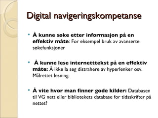 Digital navigeringskompetanse Å kunne søke etter informasjon på en effektiv måte : For eksempel bruk av avanserte søkefunksjoner Å kunne lese internetttekst på en effektiv måte:  Å ikke la seg distrahere av hyperlenker osv. Målrettet lesning. Å vite hvor man finner gode kilder:  Databasen til VG nett eller bibliotekets database for tidsskrifter på nettet? 