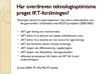 Har overdreven teknologioptimisme preget IKT-forskningen? Eksempler hentet fra spørreskjemaet i den store undersøkelsen som ble gjennomført i forbindelse med PILOT-prosjektet (2000-2003) «IKT gjør læring mer motiverende» «IKT bidrar til at læreren kan hjelpe enkeltelevene mer»  «IKT bidrar til at elevene tar mer ansvar for egen læring»  «IKT kan forsterke elevers kritiske tenkning» «IKT skaper økt differensiering i opplæringen»  «IKT skaper mer fleksibilitet i læringsarbeidet»  «Elevenes prestasjoner blir bedre når IKT blir brukt i undervisningen» Erstad (2004: 97,102) PILOT-studiet 