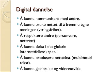 Digital dannelse Å kunne kommunisere med andre. Å kunne bruke nettet til å fremme egne meninger (ytringsfrihet). Å respektere andre (personvern, nettvett) Å kunne delta i det globale internettfellesskapet. Å kunne produsere netttekst (multimodal tekst). Å kunne gjenbruke og videreutvikle nettinnhold. 
