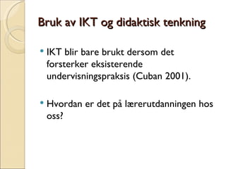 Bruk av IKT og didaktisk tenkning IKT blir bare brukt dersom det forsterker eksisterende undervisningspraksis (Cuban 2001). Hvordan er det på lærerutdanningen hos oss? 