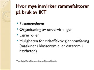 Hvor mye innvirker rammefaktorer på bruk av IKT Eksamensform Organisering av undervisningen Lærerrollen Muligheten for tidseffektiv gjennomføring (maskiner i klasserom eller datarom i nærheten) Vise digital fortelling om datamaskinens historie 