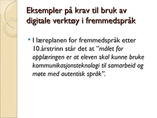 Eksempler på krav til bruk av digitale verktøy i fremmedspråk I læreplanen for fremmedspråk etter 10.årstrinn står det at ” målet for opplæringen er at eleven skal kunne bruke kommunikasjonsteknologi til samarbeid og møte med autentisk språk”.  