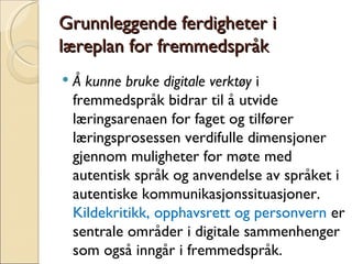 Grunnleggende ferdigheter i læreplan for fremmedspråk Å kunne bruke digitale verktøy  i fremmedspråk bidrar til å utvide læringsarenaen for faget og tilfører læringsprosessen verdifulle dimensjoner gjennom muligheter for møte med autentisk språk og anvendelse av språket i autentiske kommunikasjonssituasjoner.  Kildekritikk, opphavsrett og personvern  er sentrale områder i digitale sammenhenger som også inngår i fremmedspråk. 
